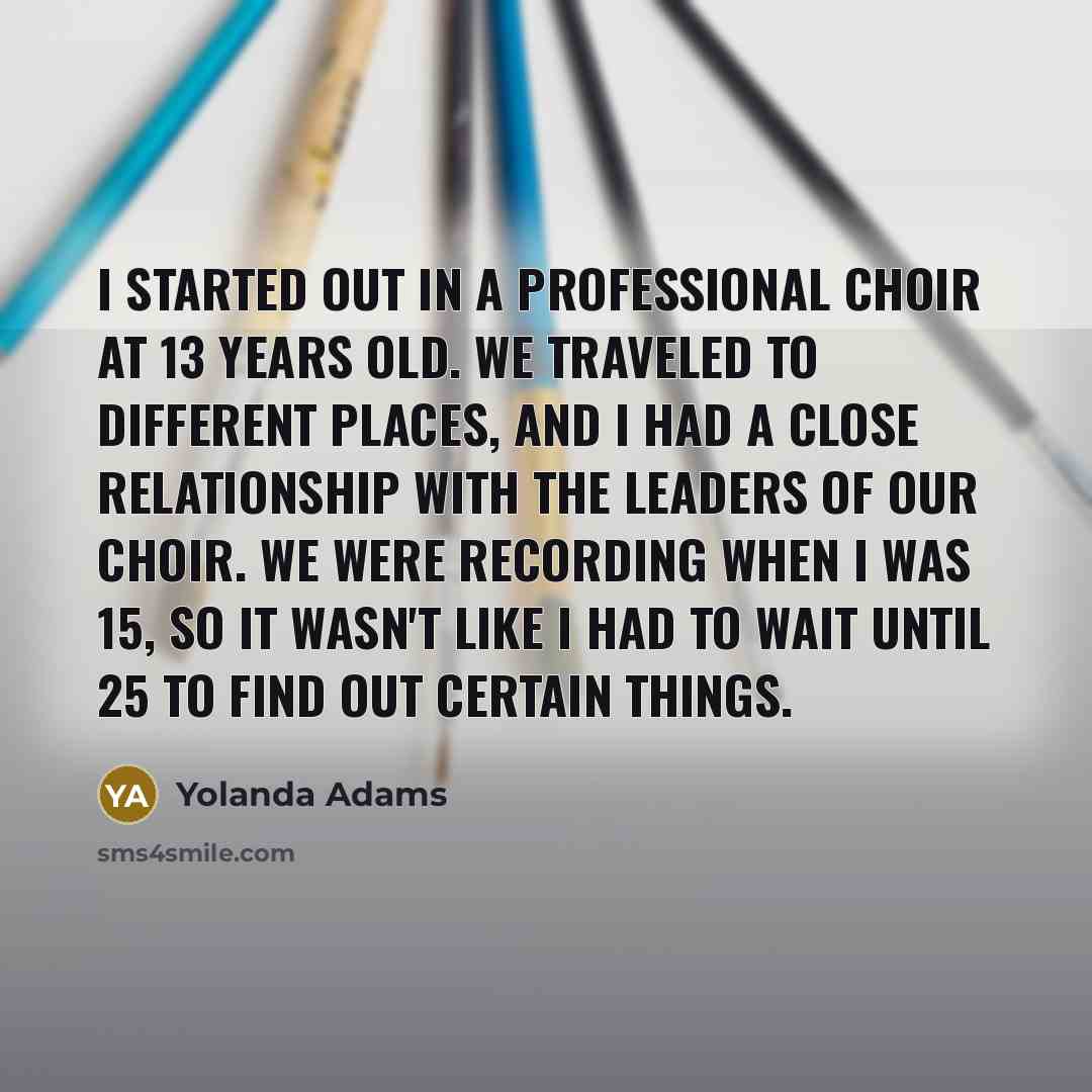 “I started out in a professional choir at 13 years old. We traveled to different places, and I had a close relationship with the leaders of our choir. We were recording when I was 15, so it wasn't like I had to wait until 25 to find out certain things.” quote by Yolanda Adams