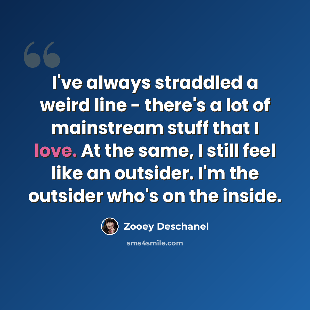 “I've always straddled a weird line - there's a lot of mainstream stuff that I love. At the same, I still feel like an outsider. I'm the outsider who's on the inside.” quote by Zooey Deschanel