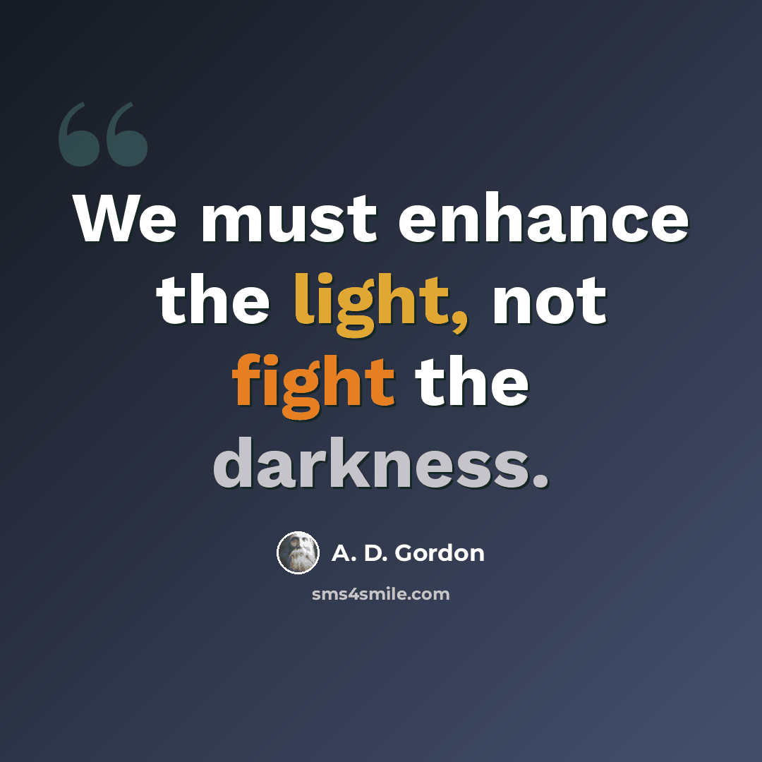 “We must enhance the light, not fight the darkness.” quote by A. D. Gordon