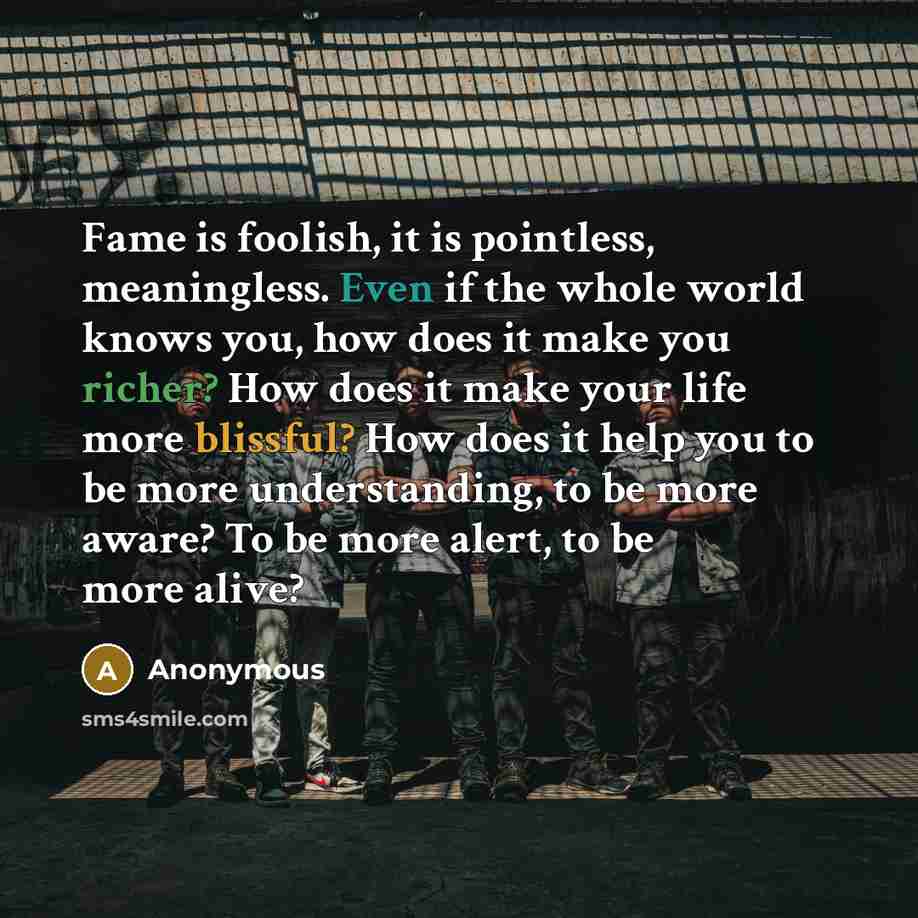 “Fame is foolish, it is pointless, meaningless. Even if the whole world knows you, how does it make you richer? How does it make your life more blissful? How does it help you to be more understanding, to be more aware? To be more alert, to be more alive?” quote by Anonymous