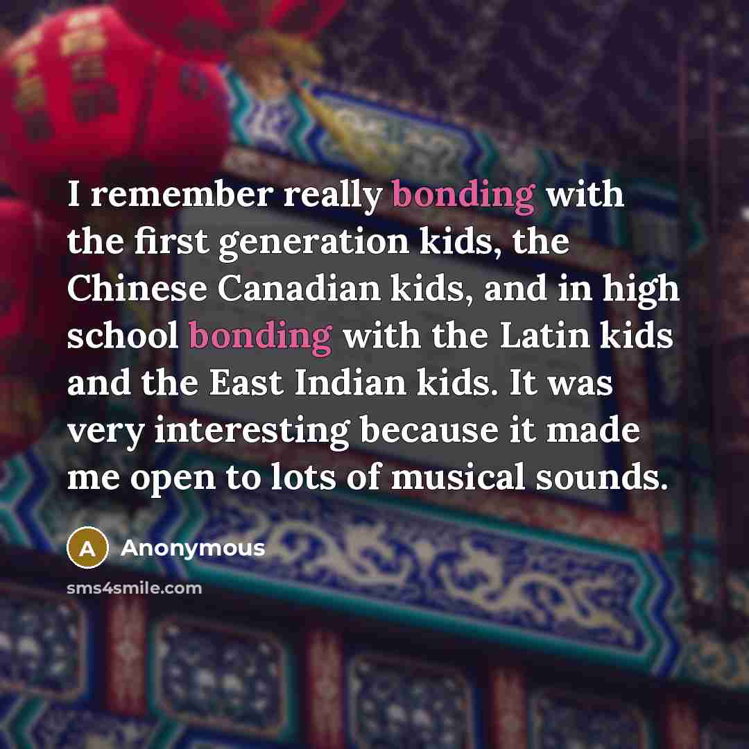 “I remember really bonding with the first generation kids, the Chinese Canadian kids, and in high school bonding with the Latin kids and the East Indian kids. It was very interesting because it made me open to lots of musical sounds.” quote by Anonymous
