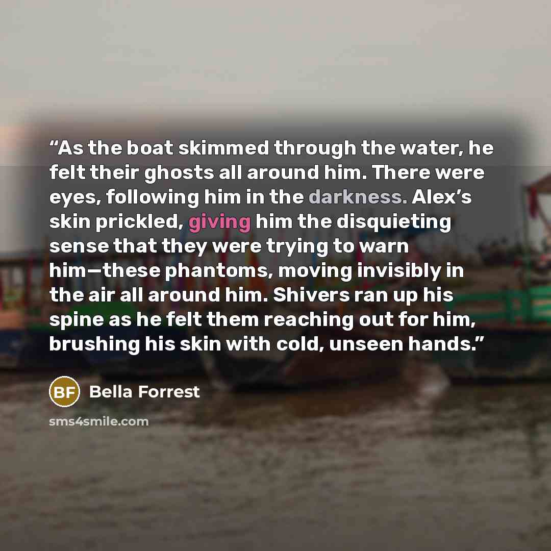 “As the boat skimmed through the water, he felt their ghosts all around him. There were eyes, following him in the darkness. Alex’s skin prickled, giving him the disquieting sense that they were trying to warn him—these phantoms, moving invisibly in the air all around him. Shivers ran up his spine…” quote by Bella Forrest