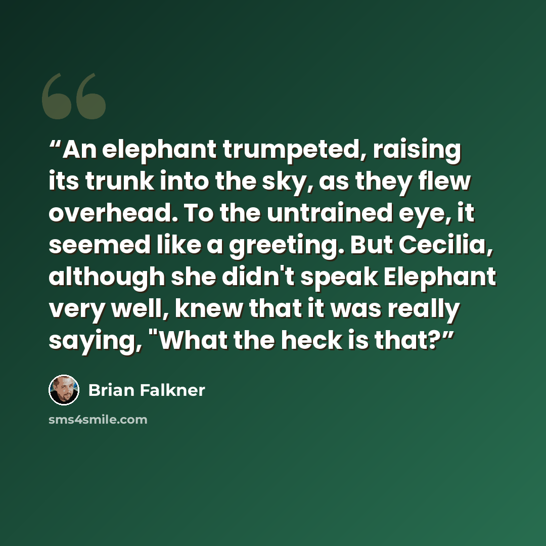 “An elephant trumpeted, raising its trunk into the sky, as they flew overhead. To the untrained eye, it seemed like a greeting. But Cecilia, although she didn't speak Elephant very well, knew that it was really saying, "What the heck is that?” quote by Brian Falkner