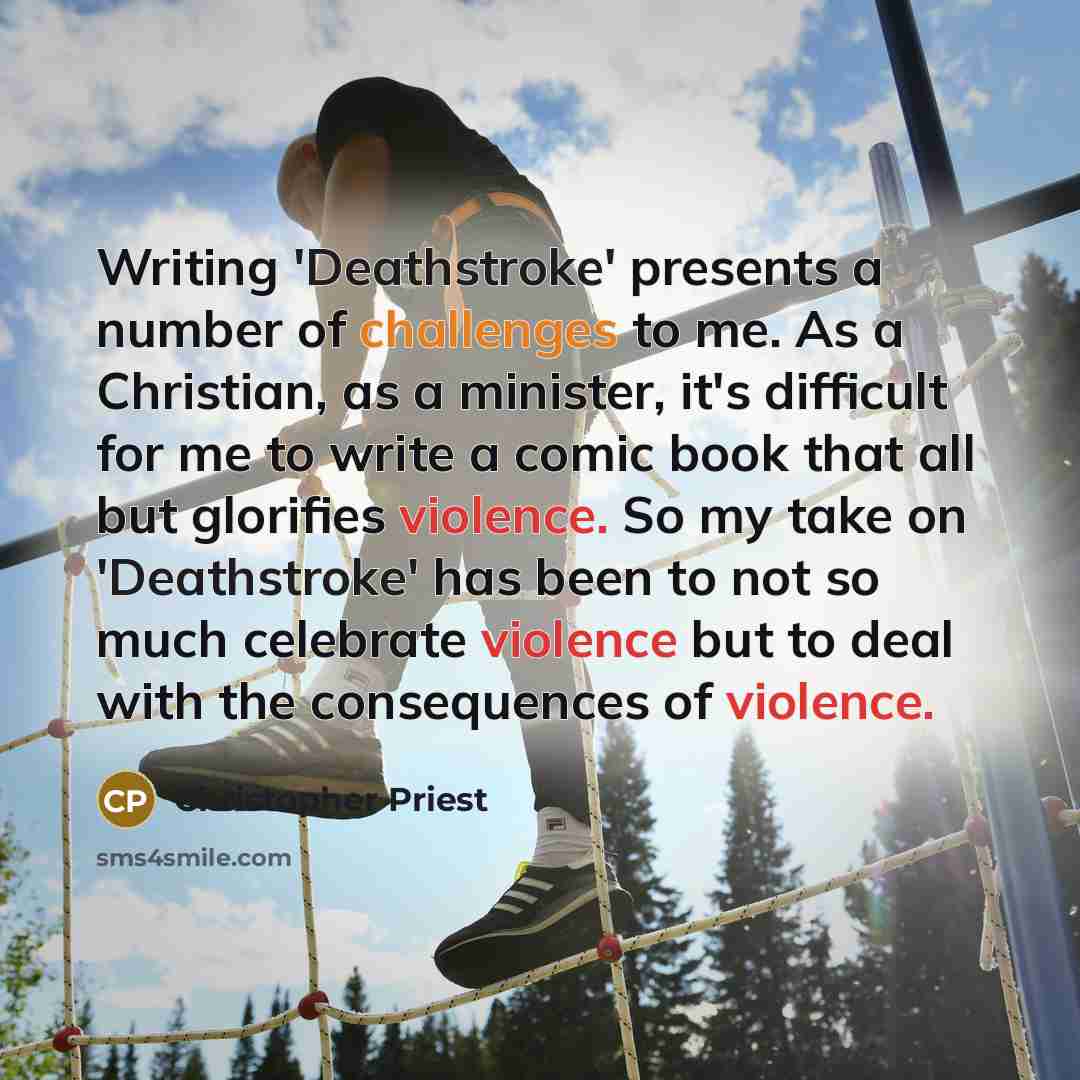 “Writing 'Deathstroke' presents a number of challenges to me. As a Christian, as a minister, it's difficult for me to write a comic book that all but glorifies violence. So my take on 'Deathstroke' has been to not so much celebrate violence but to deal with the consequences of violence.” quote by Christopher Priest