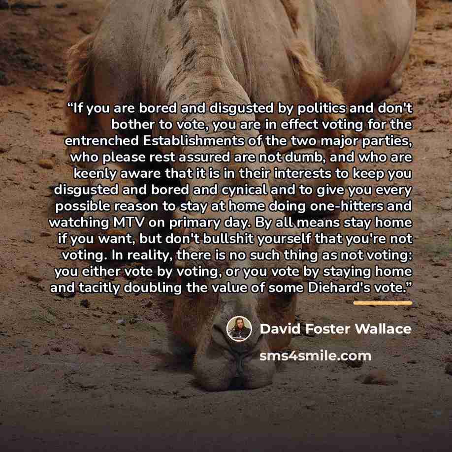 “If you are bored and disgusted by politics and don't bother to vote, you are in effect voting for the entrenched Establishments of the two major parties, who please rest assured are not dumb, and who are keenly aware that it is in their interests to keep you disgusted and bored and cynical and to…” quote by David Foster Wallace