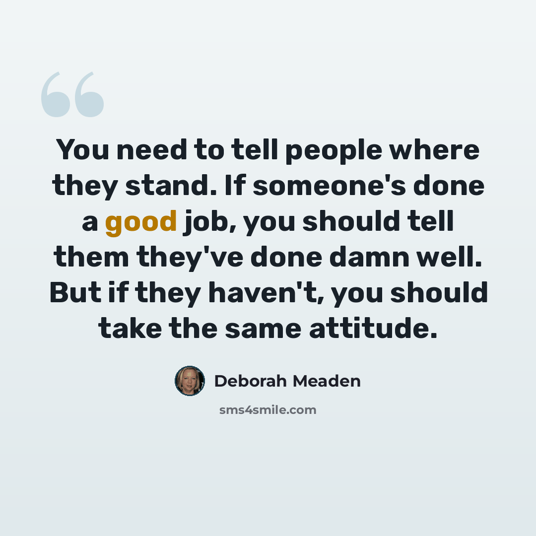 “You need to tell people where they stand. If someone's done a good job, you should tell them they've done damn well. But if they haven't, you should take the same attitude.” quote by Deborah Meaden