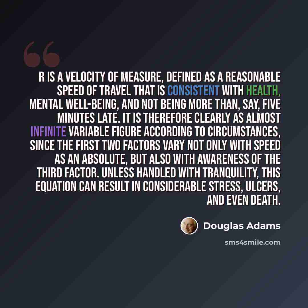 “R is a velocity of measure, defined as a reasonable speed of travel that is consistent with health, mental well-being, and not being more than, say, five minutes late. It is therefore clearly as almost infinite variable figure according to circumstances, since the first two factors vary not only…” quote by Douglas Adams