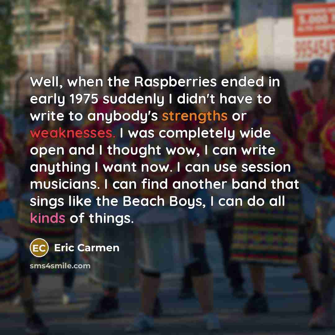 “Well, when the Raspberries ended in early 1975 suddenly I didn't have to write to anybody's strengths or weaknesses. I was completely wide open and I thought wow, I can write anything I want now. I can use session musicians. I can find another band that sings like the Beach Boys, I can do all…” quote by Eric Carmen