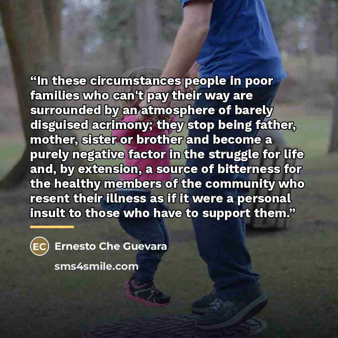 “In these circumstances people in poor families who can't pay their way are surrounded by an atmosphere of barely disguised acrimony; they stop being father, mother, sister or brother and become a purely negative factor in the struggle for life and, by extension, a source of bitterness for the…” quote by Ernesto Che Guevara