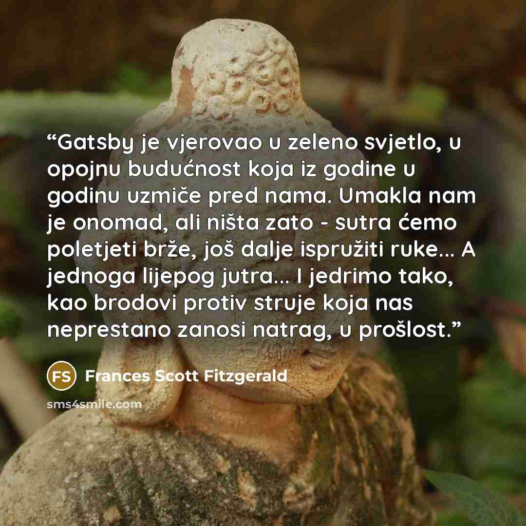 “Gatsby je vjerovao u zeleno svjetlo, u opojnu budućnost koja iz godine u godinu uzmiče pred nama. Umakla nam je onomad, ali ništa zato - sutra ćemo poletjeti brže, još dalje ispružiti ruke... A jednoga lijepog jutra... I jedrimo tako, kao brodovi protiv struje koja nas neprestano zanosi natrag, u…” quote by Frances Scott Fitzgerald