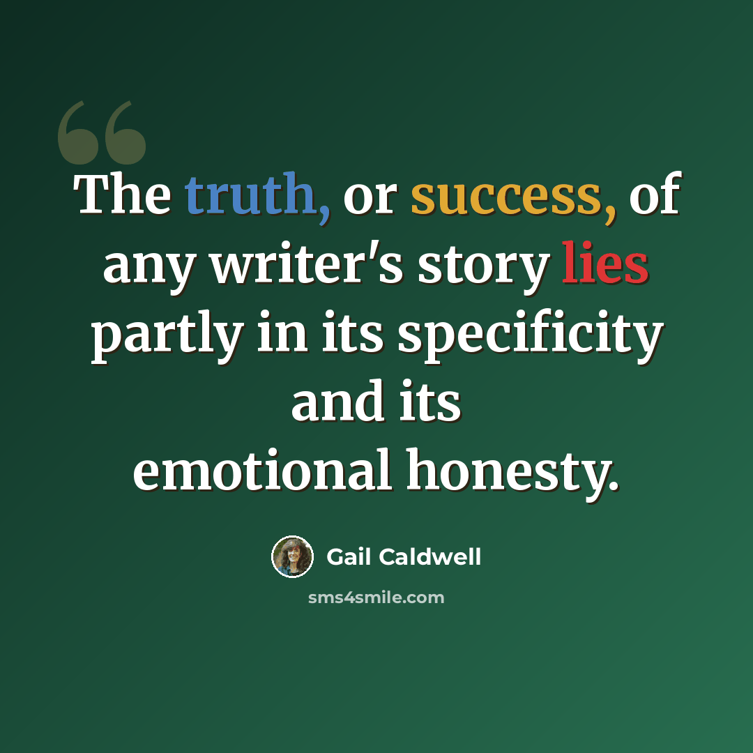 “The truth, or success, of any writer's story lies partly in its specificity and its emotional honesty.” quote by Gail Caldwell