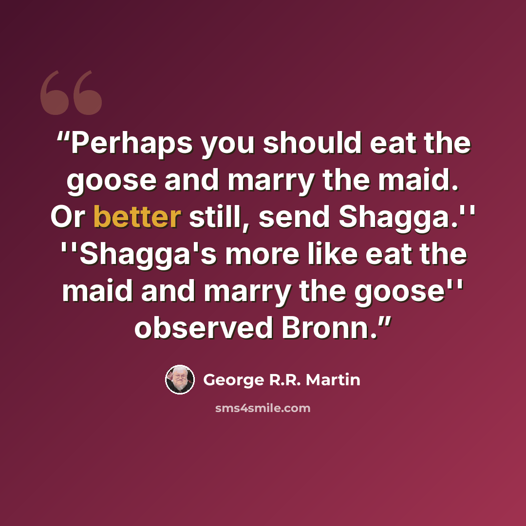 “Perhaps you should eat the goose and marry the maid. Or better still, send Shagga.'' ''Shagga's more like eat the maid and marry the goose'' observed Bronn.” quote by George R.R. Martin