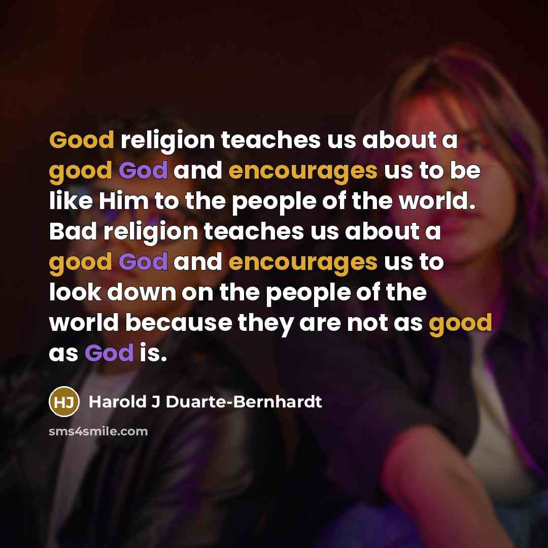 “Good religion teaches us about a good God and encourages us to be like Him to the people of the world. Bad religion teaches us about a good God and encourages us to look down on the people of the world because they are not as good as God is.” quote by Harold J Duarte-Bernhardt