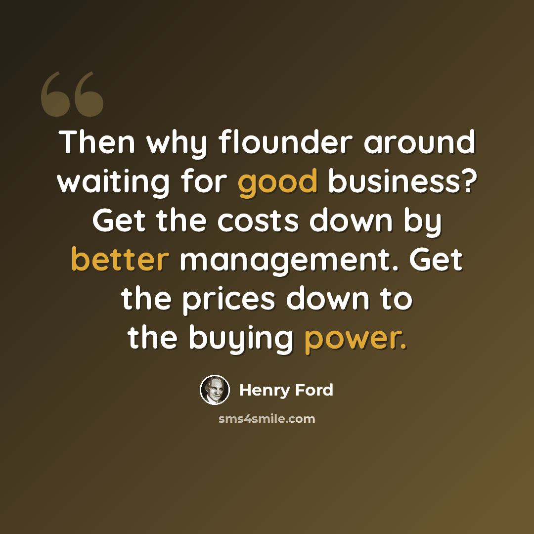 “Then why flounder around waiting for good business? Get the costs down by better management. Get the prices down to the buying power.” quote by Henry Ford