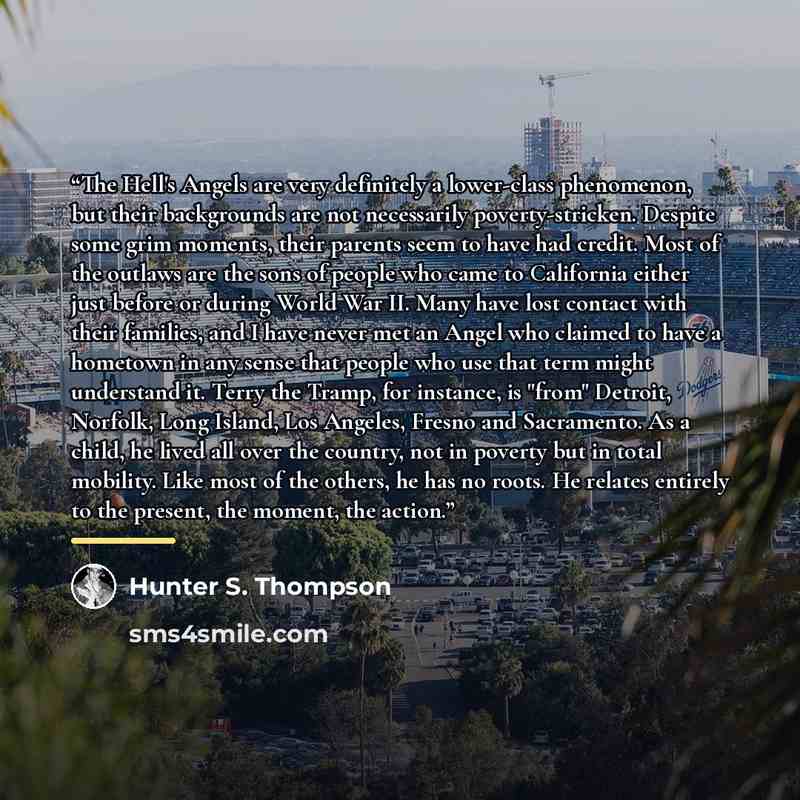 “The Hell's Angels are very definitely a lower-class phenomenon, but their backgrounds are not necessarily poverty-stricken. Despite some grim moments, their parents seem to have had credit. Most of the outlaws are the sons of people who came to California either just before or during World War II…” quote by Hunter S. Thompson
