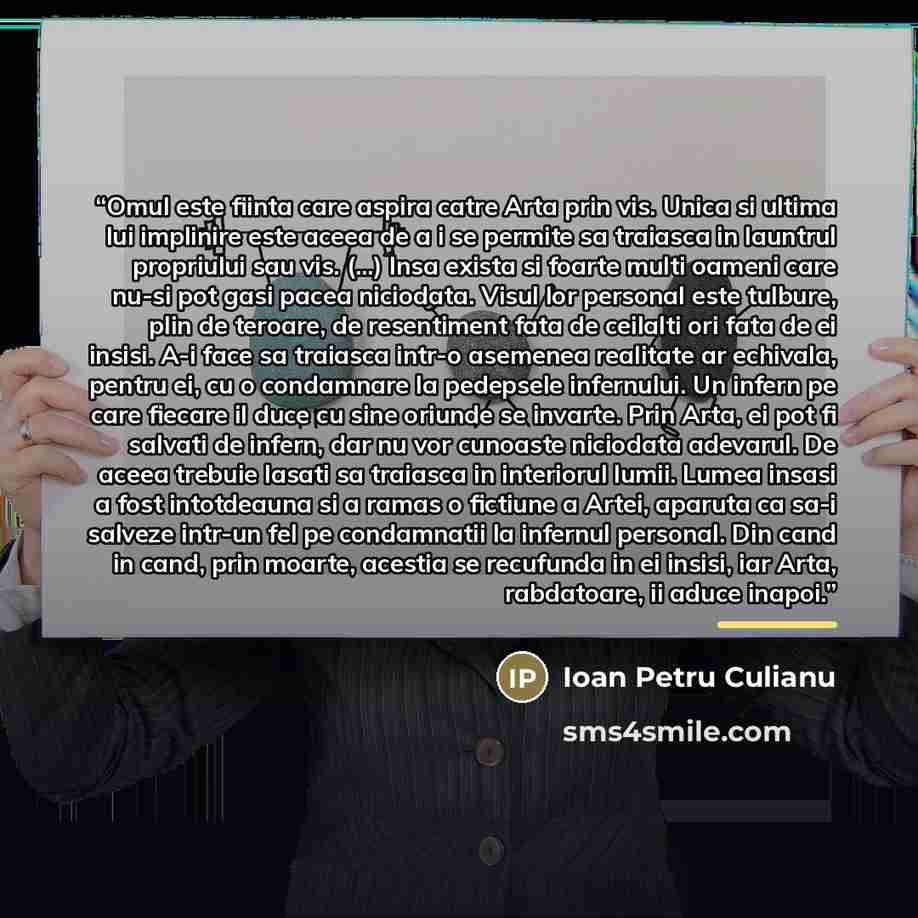 “Omul este fiinta care aspira catre Arta prin vis. Unica si ultima lui implinire este aceea de a i se permite sa traiasca in launtrul propriului sau vis. (...) Insa exista si foarte multi oameni care nu-si pot gasi pacea niciodata. Visul lor personal este tulbure, plin de teroare, de resentiment…” quote by Anonymous