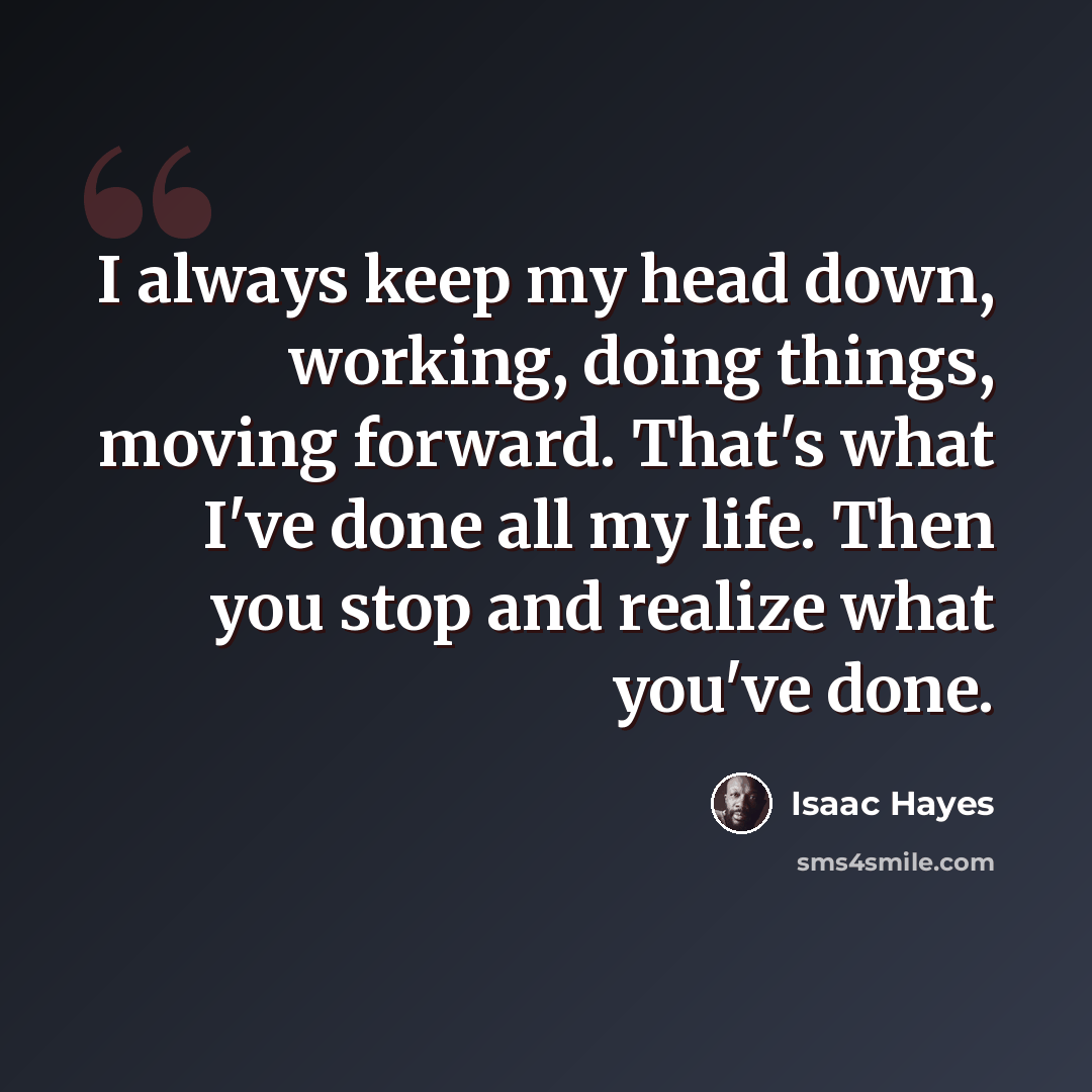 “I always keep my head down, working, doing things, moving forward. That's what I've done all my life. Then you stop and realize what you've done.” quote by Isaac Hayes