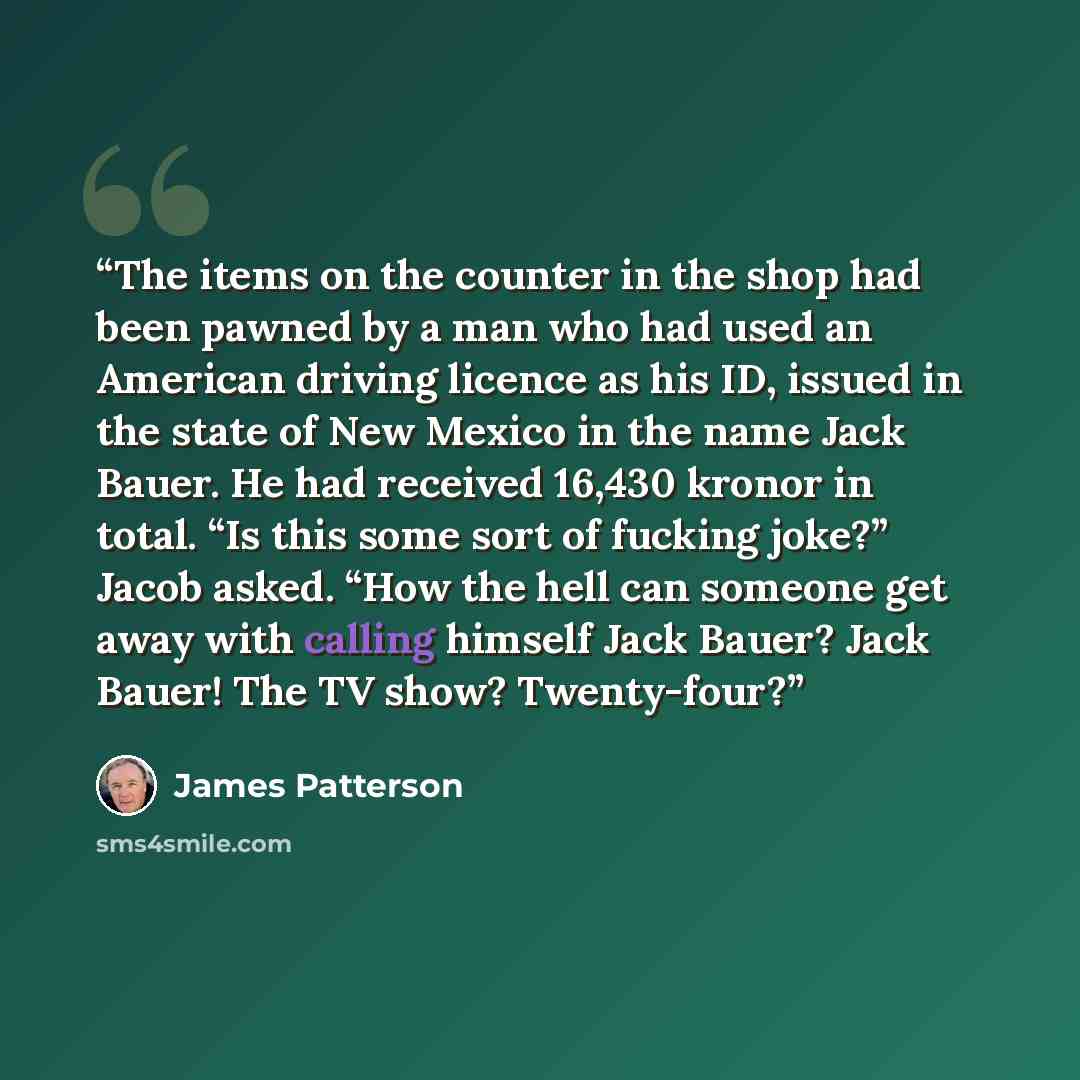 “The items on the counter in the shop had been pawned by a man who had used an American driving licence as his ID, issued in the state of New Mexico in the name Jack Bauer. He had received 16,430 kronor in total. “Is this some sort of fucking joke?” Jacob asked. “How the hell can someone get away…” quote by James Patterson
