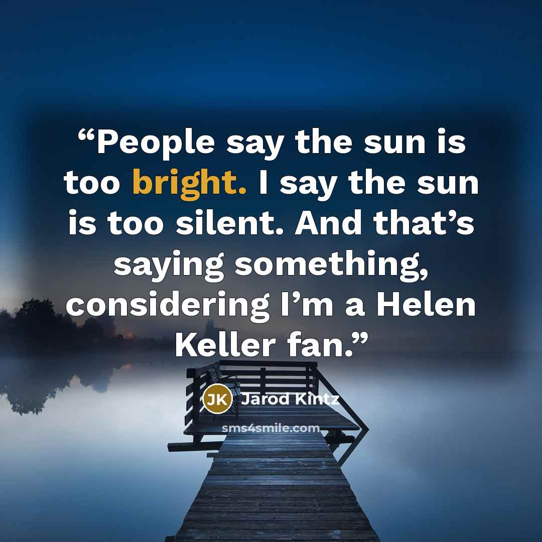 “People say the sun is too bright. I say the sun is too silent. And that’s saying something, considering I’m a Helen Keller fan.” quote by Jarod Kintz