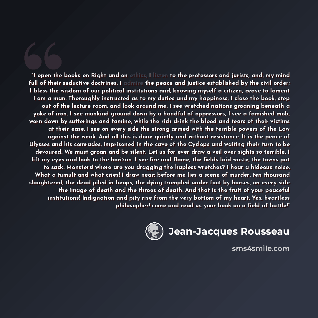 “I open the books on Right and on ethics; I listen to the professors and jurists; and, my mind full of their seductive doctrines, I admire the peace and justice established by the civil order; I bless the wisdom of our political institutions and, knowing myself a citizen, cease to lament I am a…” quote by Jean-Jacques Rousseau
