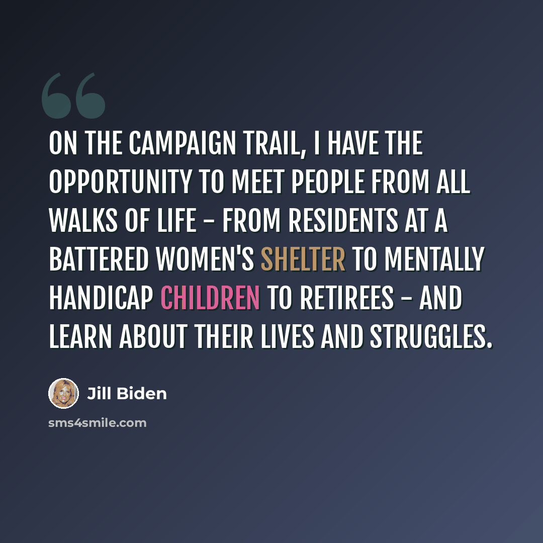 “On the campaign trail, I have the opportunity to meet people from all walks of life - from residents at a battered women's shelter to mentally handicap children to retirees - and learn about their lives and struggles.” quote by Jill Biden