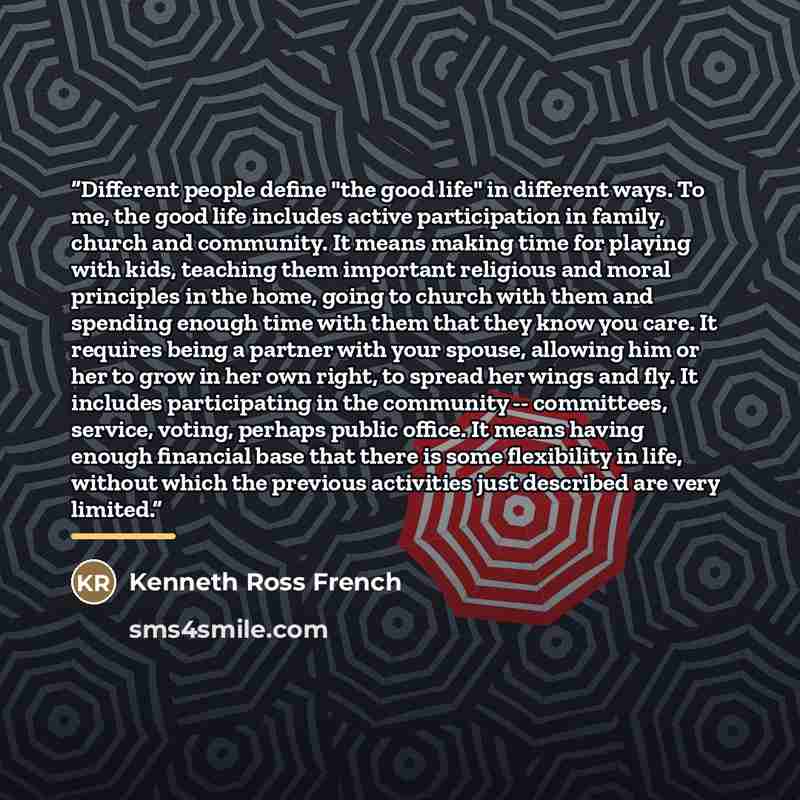 “Different people define "the good life" in different ways. To me, the good life includes active participation in family, church and community. It means making time for playing with kids, teaching them important religious and moral principles in the home, going to church with them and spending…” quote by Kenneth Ross French