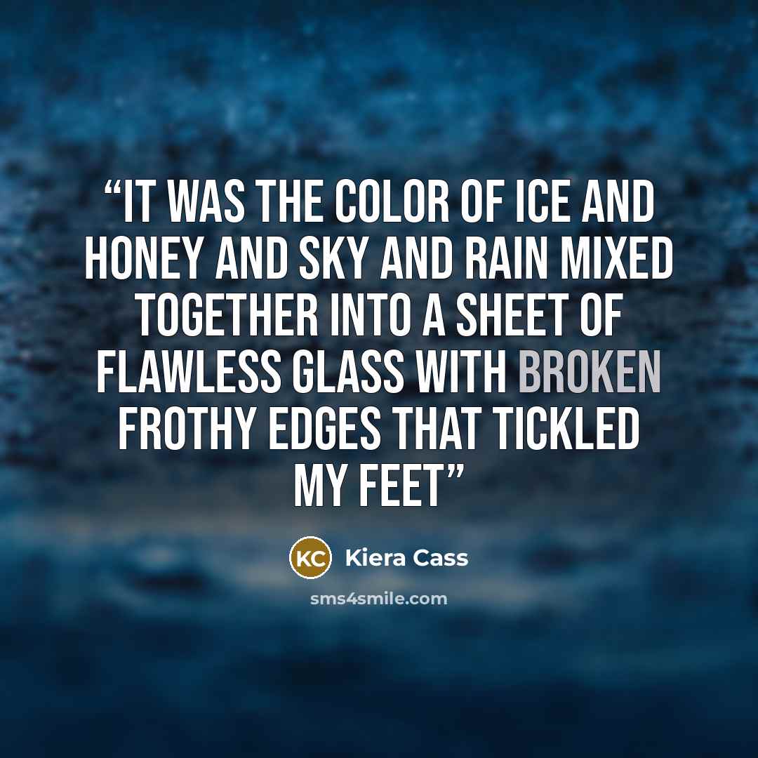 “It was the color of ice and honey and sky and rain mixed together into a sheet of flawless glass with broken frothy edges that tickled my feet” quote by Kiera Cass