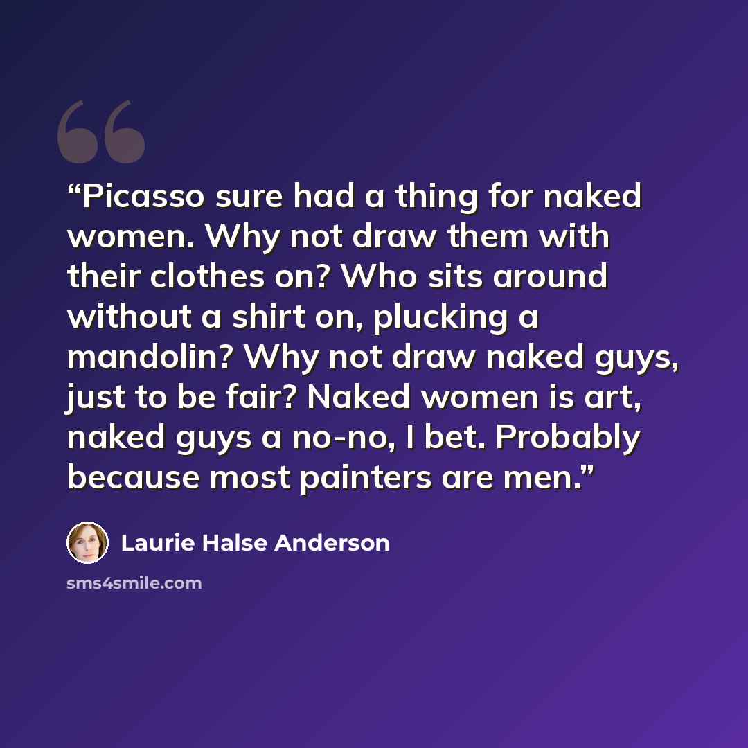 “Picasso sure had a thing for naked women. Why not draw them with their clothes on? Who sits around without a shirt on, plucking a mandolin? Why not draw naked guys, just to be fair? Naked women is art, naked guys a no-no, I bet. Probably because most painters are men.” quote by Laurie Halse Anderson