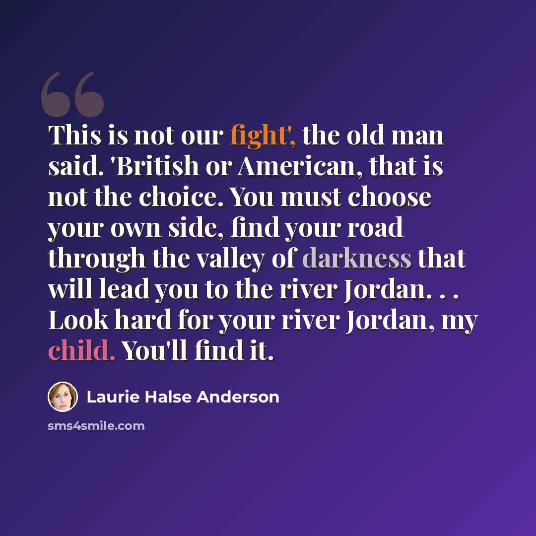 “This is not our fight', the old man said. 'British or American, that is not the choice. You must choose your own side, find your road through the valley of darkness that will lead you to the river Jordan. . . Look hard for your river Jordan, my child. You'll find it.” quote by Laurie Halse Anderson