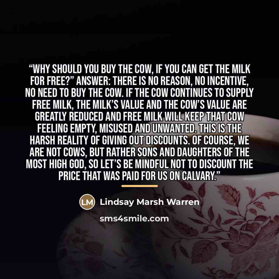 “Why should you buy the cow, if you can get the milk for free?” Answer: There is no reason, no incentive, no need to buy the cow. If the cow continues to supply free milk, the milk’s value and the cow’s value are greatly reduced and free milk will keep that cow feeling empty, misused and unwanted…” quote by Lindsay Marsh Warren
