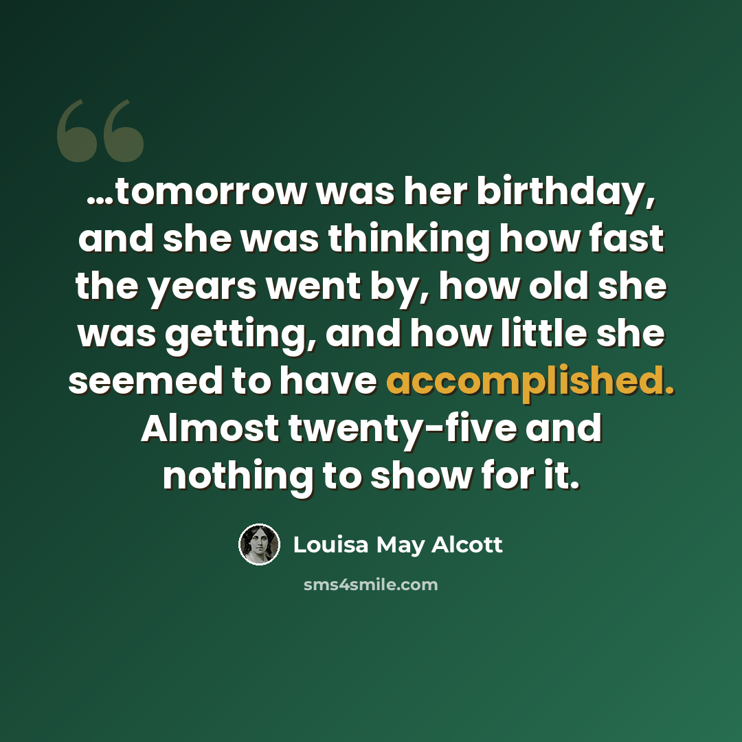 “…tomorrow was her birthday, and she was thinking how fast the years went by, how old she was getting, and how little she seemed to have accomplished. Almost twenty-five and nothing to show for it.” quote by Louisa May Alcott