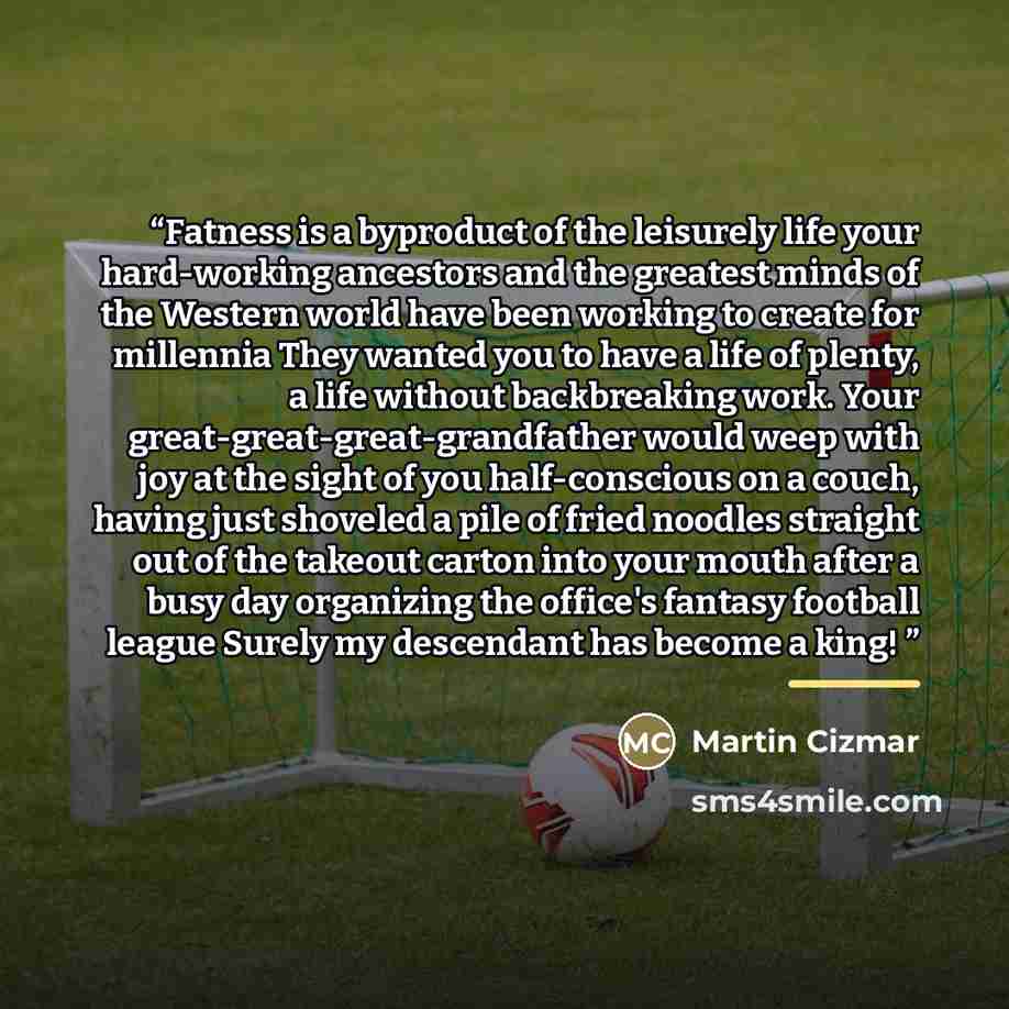 “Fatness is a byproduct of the leisurely life your hard-working ancestors and the greatest minds of the Western world have been working to create for millennia They wanted you to have a life of plenty, a life without backbreaking work. Your great-great-great-grandfather would weep with joy at the…” quote by Martin Cizmar