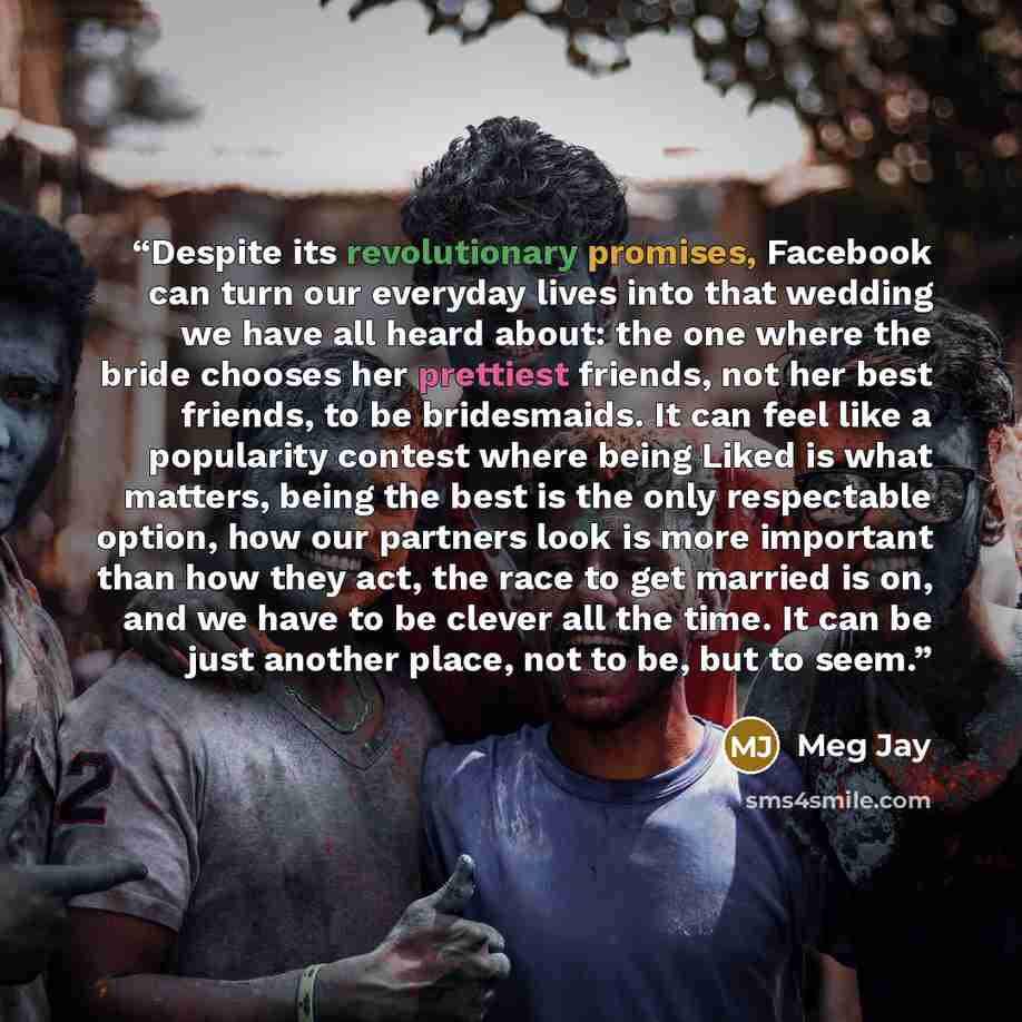 “Despite its revolutionary promises, Facebook can turn our everyday lives into that wedding we have all heard about: the one where the bride chooses her prettiest friends, not her best friends, to be bridesmaids. It can feel like a popularity contest where being Liked is what matters, being the…” quote by Meg Jay