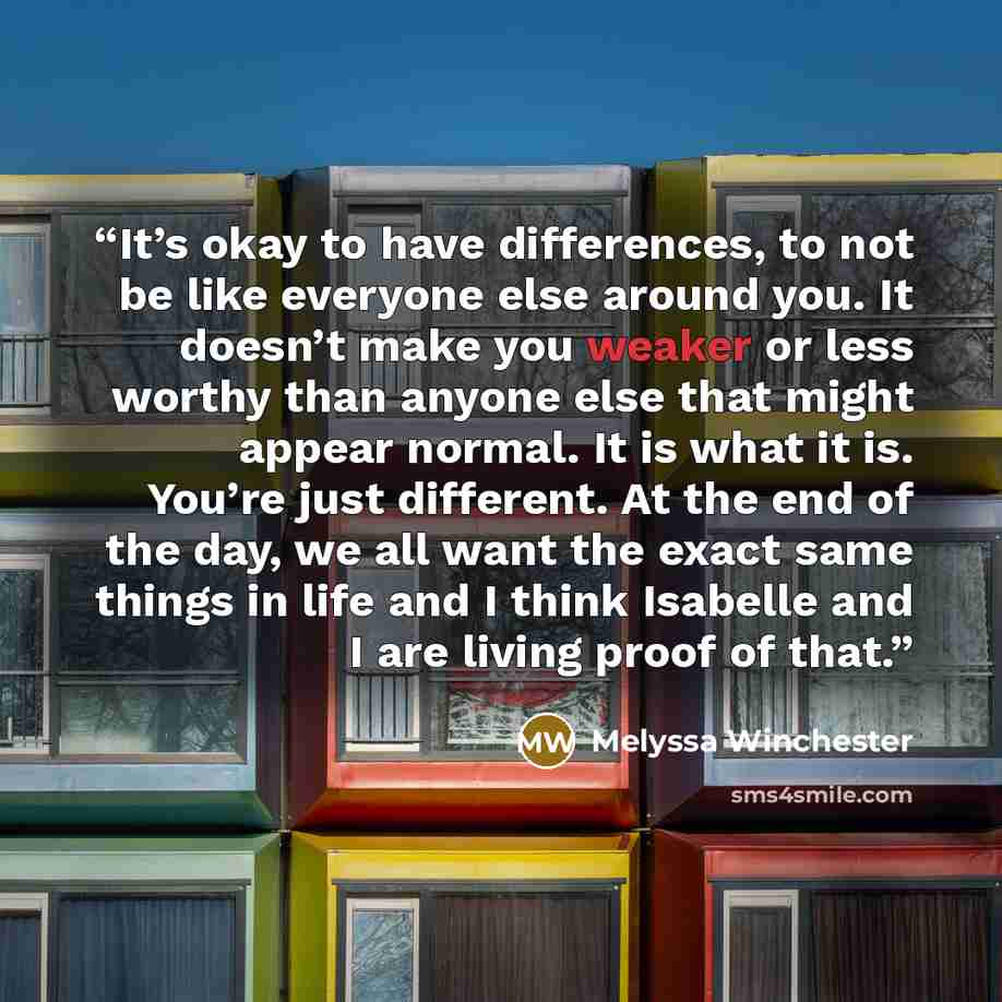 “It’s okay to have differences, to not be like everyone else around you. It doesn’t make you weaker or less worthy than anyone else that might appear normal. It is what it is. You’re just different. At the end of the day, we all want the exact same things in life and I think Isabelle and I are…” quote by Melyssa Winchester