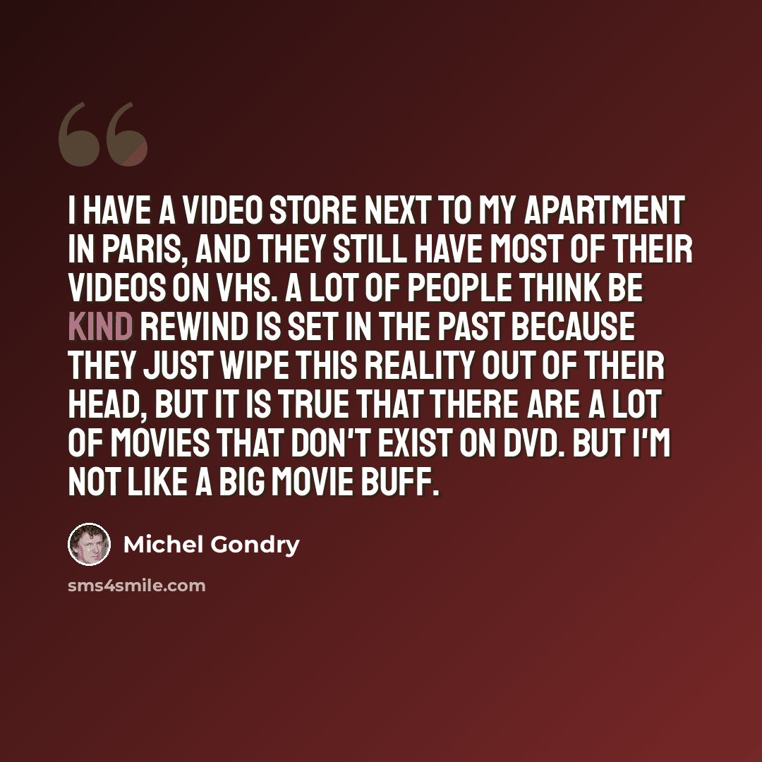 “I have a video store next to my apartment in Paris, and they still have most of their videos on VHS. A lot of people think Be Kind Rewind is set in the past because they just wipe this reality out of their head, but it is true that there are a lot of movies that don't exist on DVD. But I'm not…” quote by Michel Gondry