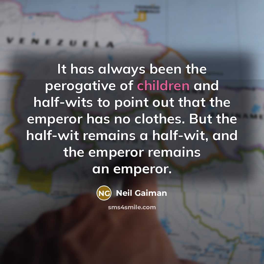 “It has always been the perogative of children and half-wits to point out that the emperor has no clothes. But the half-wit remains a half-wit, and the emperor remains an emperor.” quote by Neil Gaiman