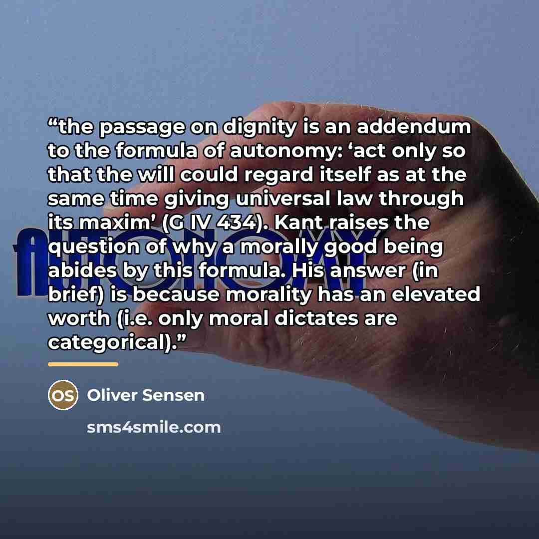 “the passage on dignity is an addendum to the formula of autonomy: ‘act only so that the will could regard itself as at the same time giving universal law through its maxim’ (G IV 434). Kant raises the question of why a morally good being abides by this formula. His answer (in brief) is because…” quote by Oliver Sensen