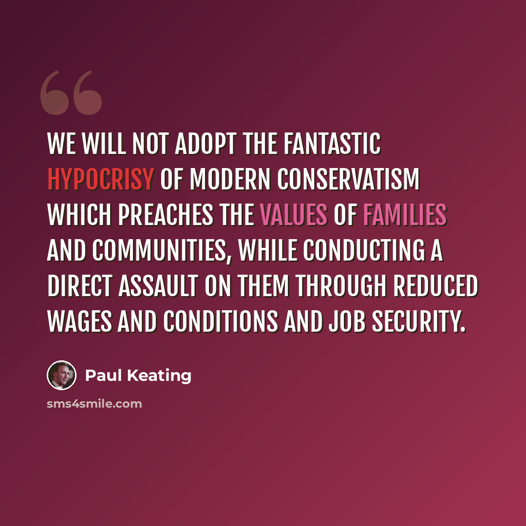 “We will not adopt the fantastic hypocrisy of modern conservatism which preaches the values of families and communities, while conducting a direct assault on them through reduced wages and conditions and job security.” quote by Paul Keating