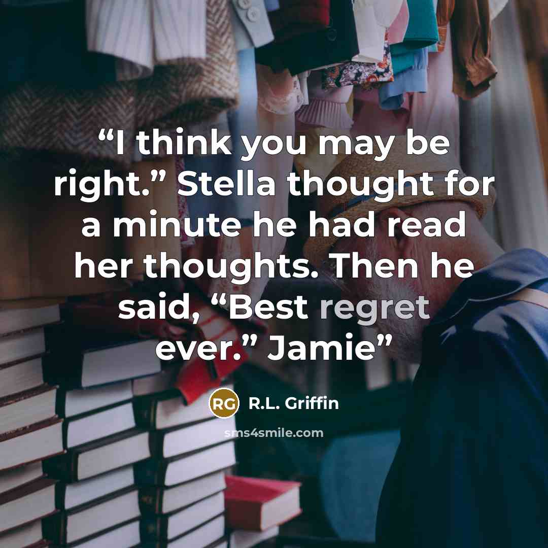 “I think you may be right.” Stella thought for a minute he had read her thoughts. Then he said, “Best regret ever.” Jamie” quote by R.L. Griffin