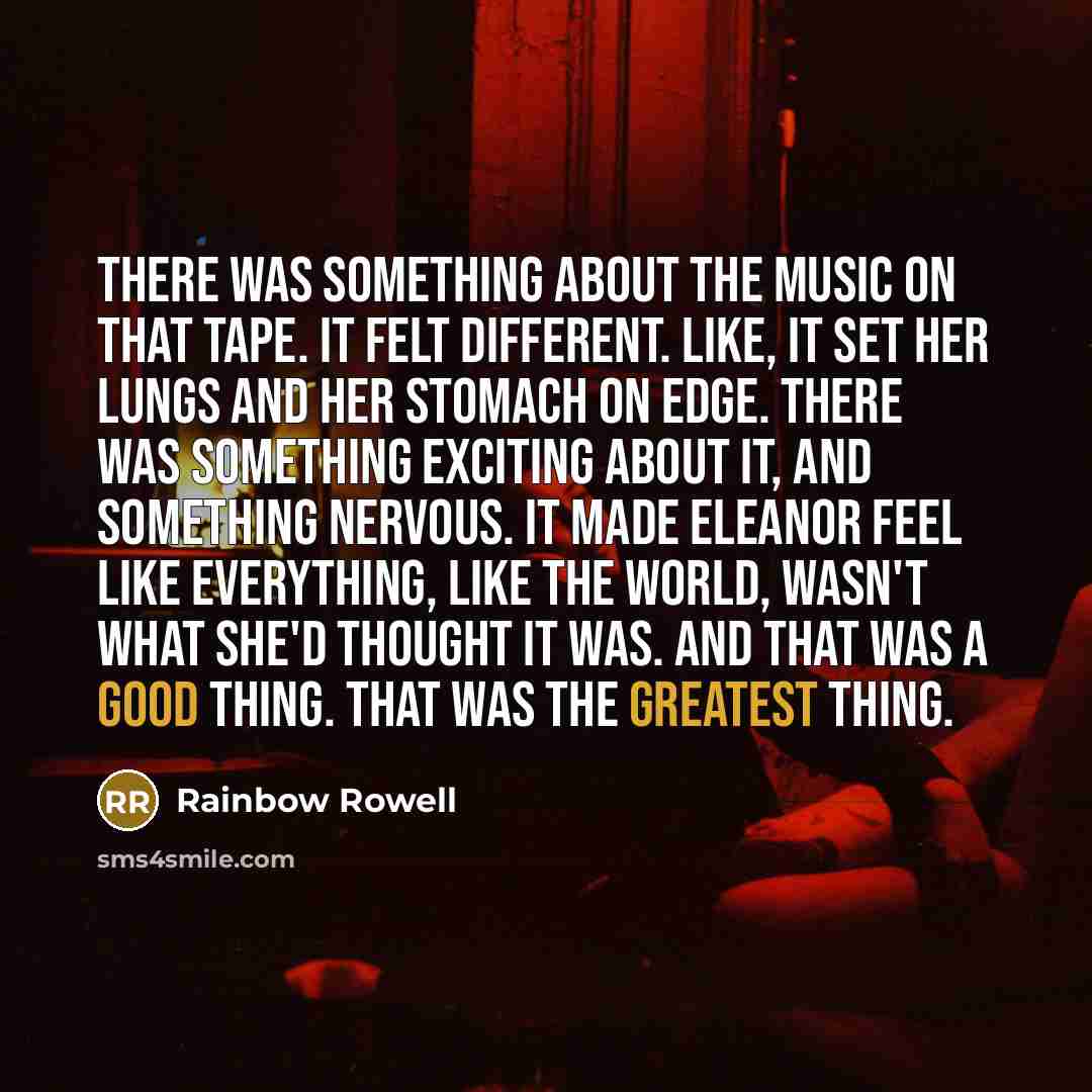“There was something about the music on that tape. It felt different. Like, it set her lungs and her stomach on edge. There was something exciting about it, and something nervous. It made Eleanor feel like everything, like the world, wasn't what she'd thought it was. And that was a good thing. That…” quote by Rainbow Rowell