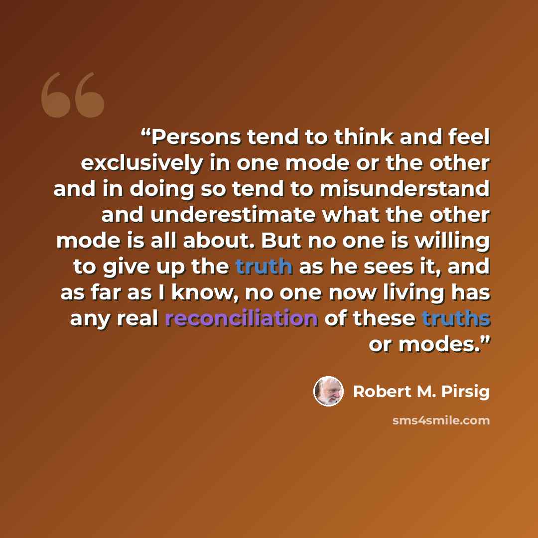“Persons tend to think and feel exclusively in one mode or the other and in doing so tend to misunderstand and underestimate what the other mode is all about. But no one is willing to give up the truth as he sees it, and as far as I know, no one now living has any real reconciliation of these…” quote by Robert M. Pirsig