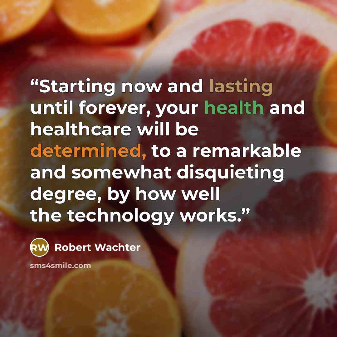 “Starting now and lasting until forever, your health and healthcare will be determined, to a remarkable and somewhat disquieting degree, by how well the technology works.” quote by Robert Wachter