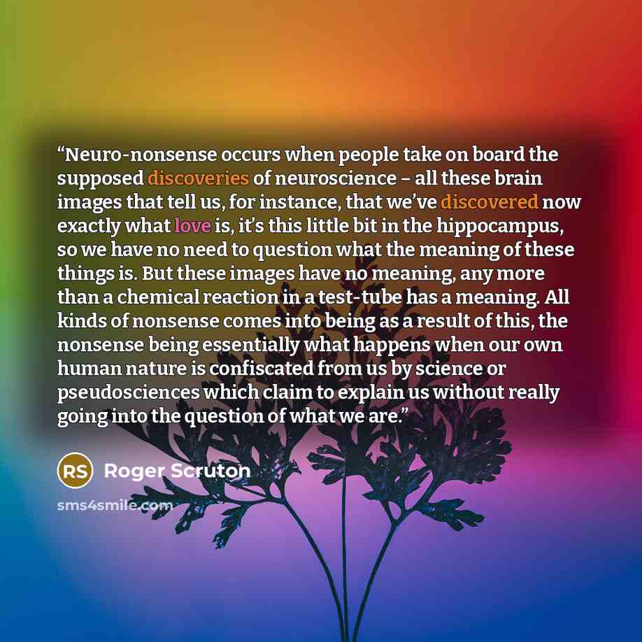 “Neuro-nonsense occurs when people take on board the supposed discoveries of neuroscience – all these brain images that tell us, for instance, that we’ve discovered now exactly what love is, it’s this little bit in the hippocampus, so we have no need to question what the meaning of these things is…” quote by Roger Scruton
