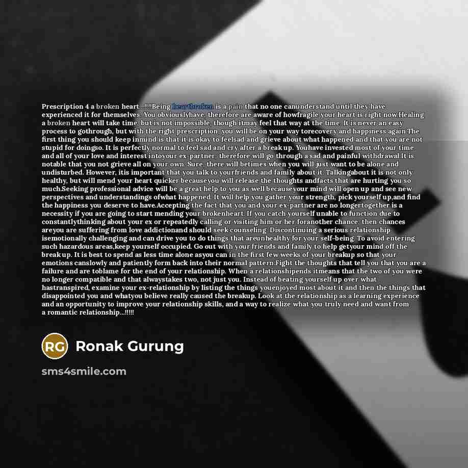 “Prescription 4 a broken heart…!!!!Being heartbroken is a pain that no one canunderstand until they have experienced it for themselves. You obviouslyhave, therefore are aware of howfragile your heart is right now.Healing a broken heart will take time, but is not impossible, though itmay feel that…” quote by Ronak Gurung