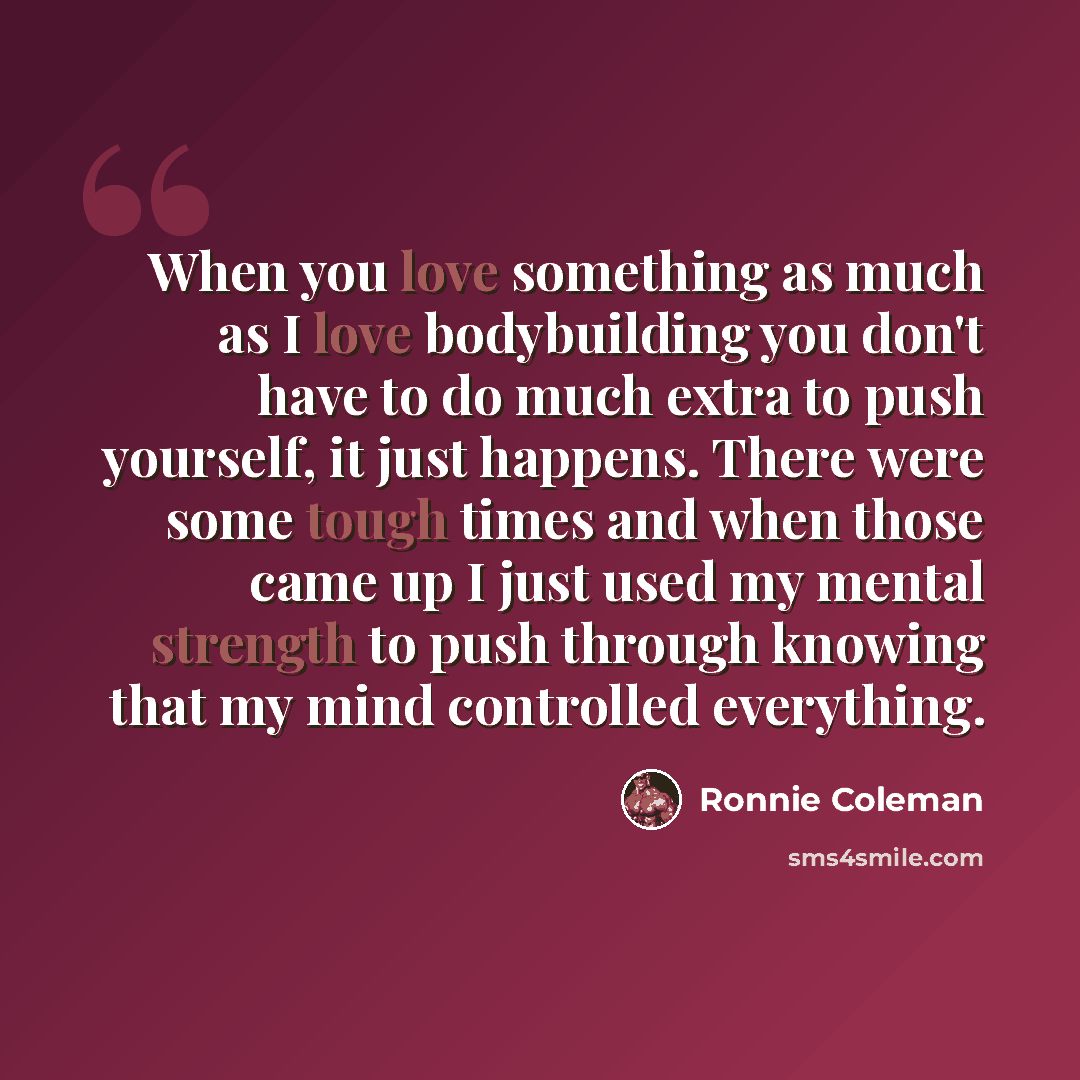 “When you love something as much as I love bodybuilding you don't have to do much extra to push yourself, it just happens. There were some tough times and when those came up I just used my mental strength to push through knowing that my mind controlled everything.” quote by Ronnie Coleman