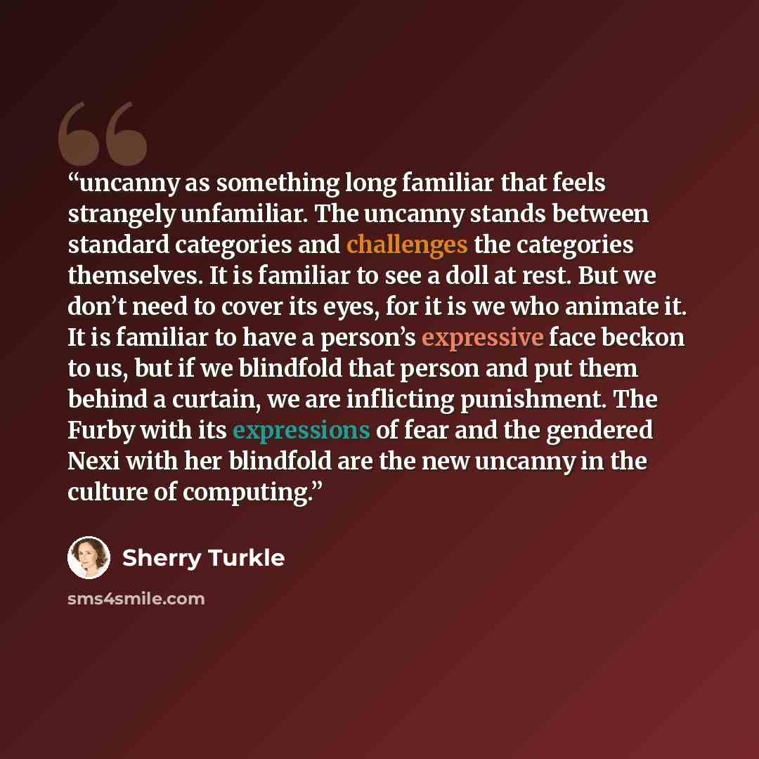 “uncanny as something long familiar that feels strangely unfamiliar. The uncanny stands between standard categories and challenges the categories themselves. It is familiar to see a doll at rest. But we don’t need to cover its eyes, for it is we who animate it. It is familiar to have a person’s…” quote by Sherry Turkle