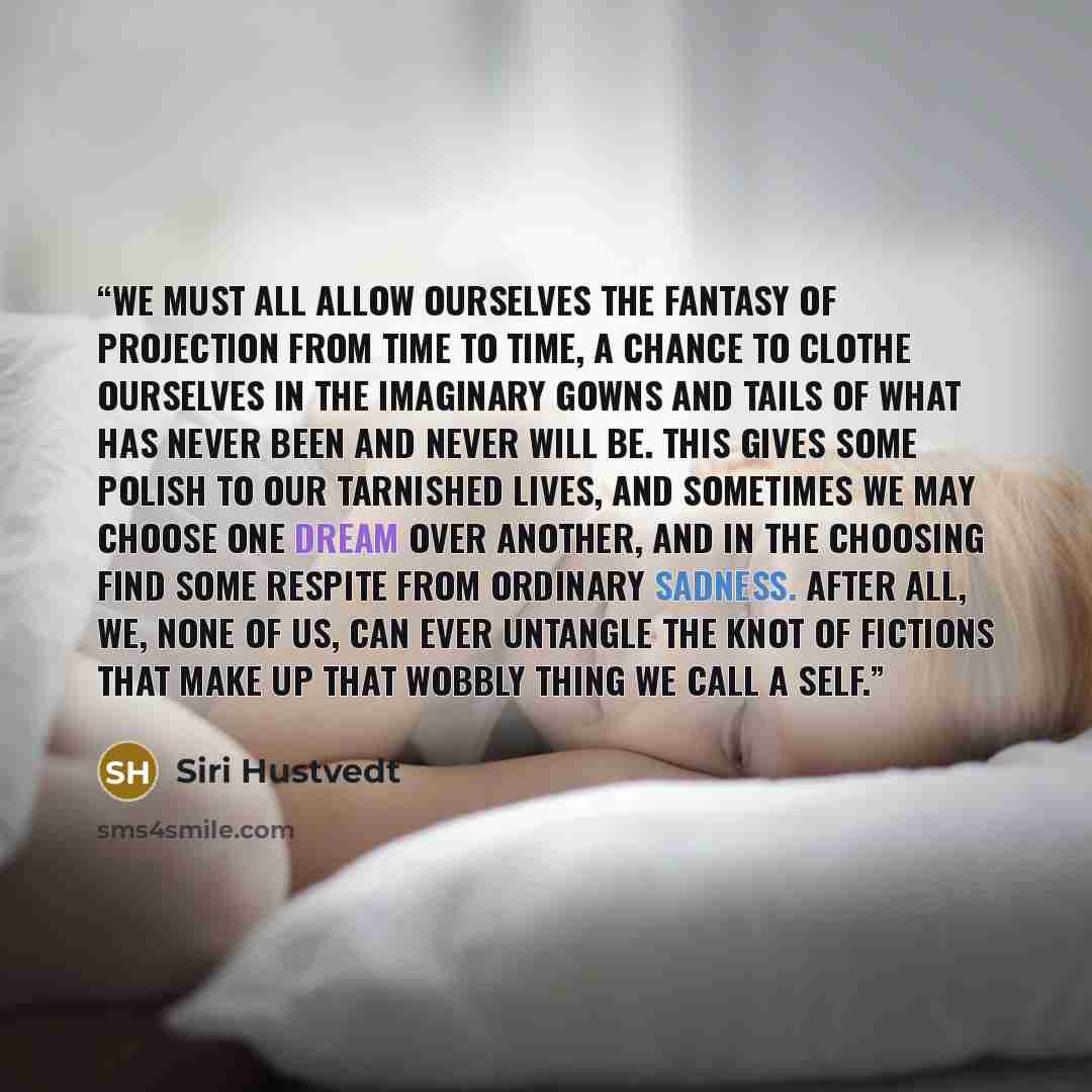 “We must all allow ourselves the fantasy of projection from time to time, a chance to clothe ourselves in the imaginary gowns and tails of what has never been and never will be. This gives some polish to our tarnished lives, and sometimes we may choose one dream over another, and in the choosing…” quote by Siri Hustvedt