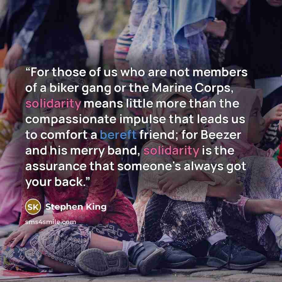 “For those of us who are not members of a biker gang or the Marine Corps, solidarity means little more than the compassionate impulse that leads us to comfort a bereft friend; for Beezer and his merry band, solidarity is the assurance that someone's always got your back.” quote by Stephen King