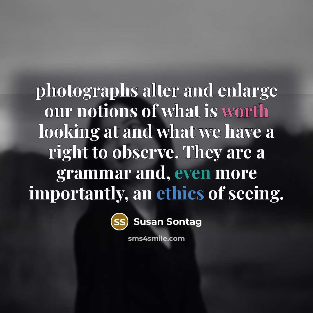 “photographs alter and enlarge our notions of what is worth looking at and what we have a right to observe. They are a grammar and, even more importantly, an ethics of seeing.” quote by Susan Sontag