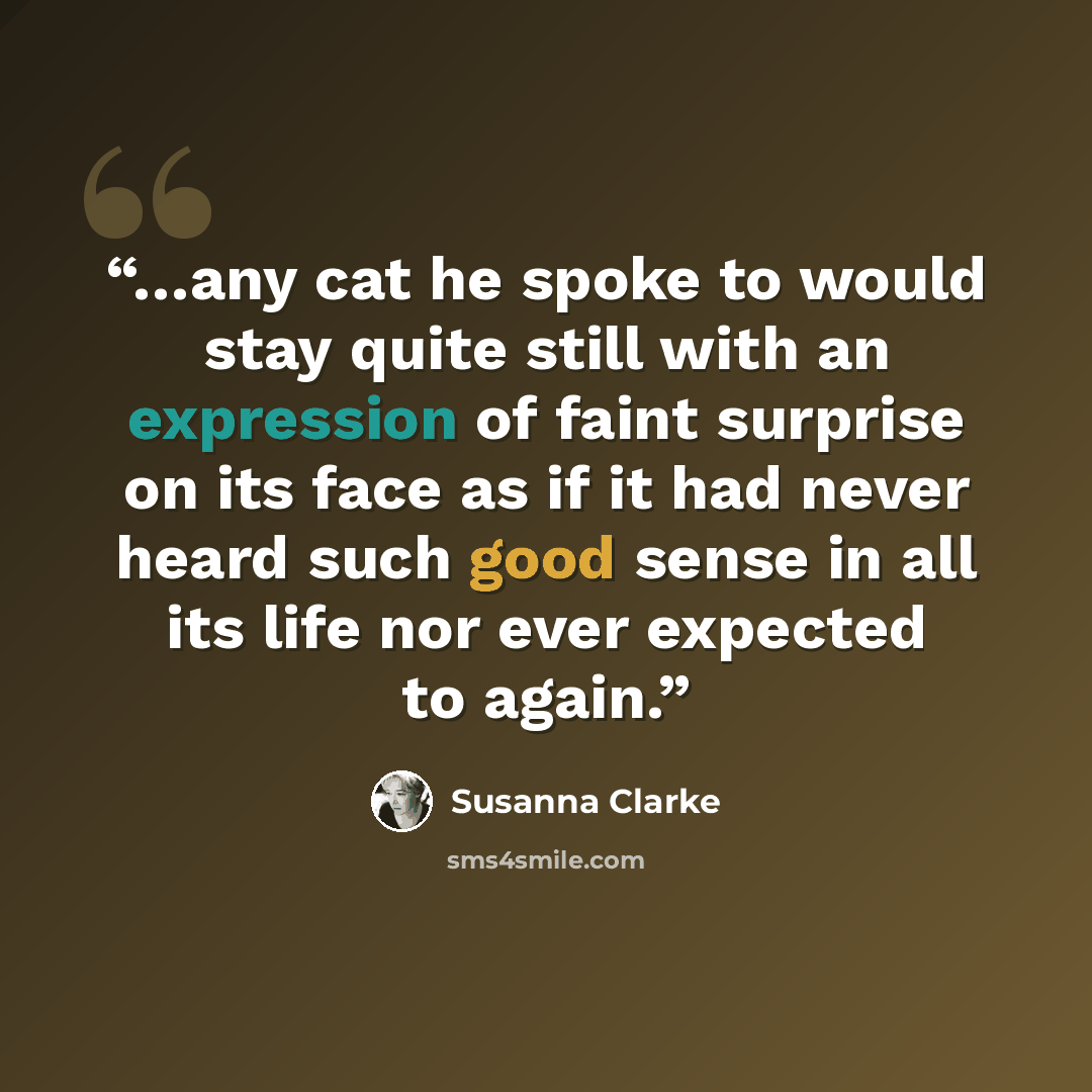 “…any cat he spoke to would stay quite still with an expression of faint surprise on its face as if it had never heard such good sense in all its life nor ever expected to again.” quote by Susanna Clarke